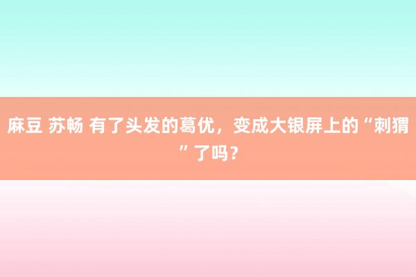 麻豆 苏畅 有了头发的葛优，变成大银屏上的“刺猬”了吗？