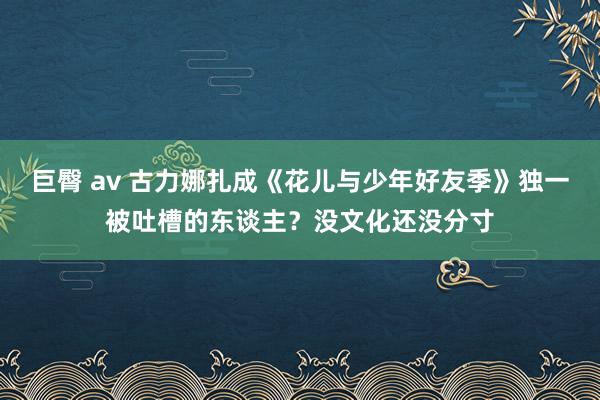 巨臀 av 古力娜扎成《花儿与少年好友季》独一被吐槽的东谈主？没文化还没分寸