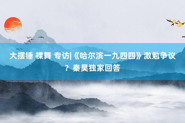 大摆锤 裸舞 专访|《哈尔滨一九四四》激勉争议？秦昊独家回答