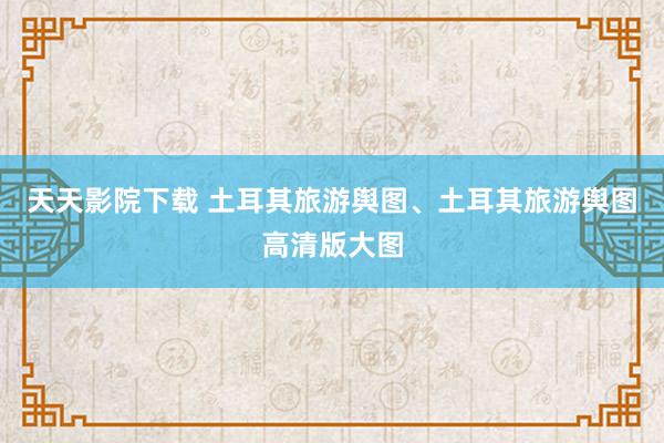 天天影院下载 土耳其旅游舆图、土耳其旅游舆图高清版大图