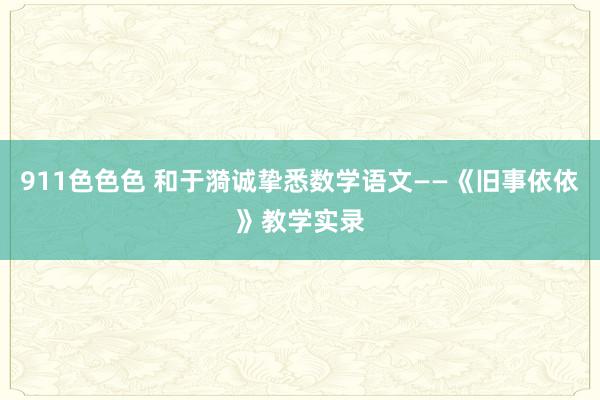 911色色色 和于漪诚挚悉数学语文——《旧事依依》教学实录