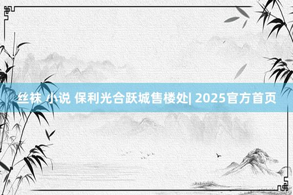 丝袜 小说 保利光合跃城售楼处| 2025官方首页