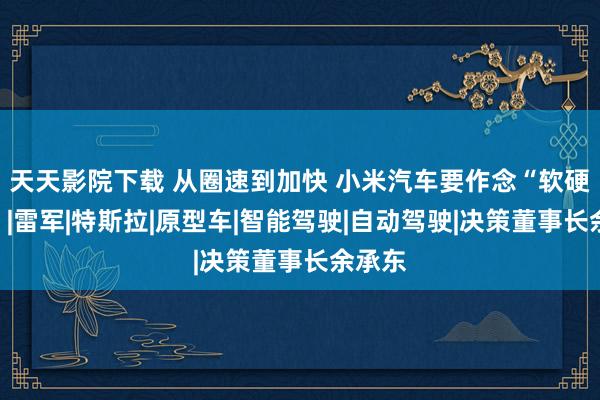 天天影院下载 从圈速到加快 小米汽车要作念“软硬鸠合”|雷军|特斯拉|原型车|智能驾驶|自动驾驶|决策董事长余承东