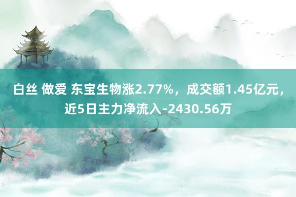 白丝 做爱 东宝生物涨2.77%，成交额1.45亿元，近5日主力净流入-2430.56万