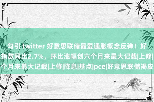 勾引 twitter 好意思联储最爱通胀概念反弹！好意思国9月中枢PCE物价指数同比2.7%，环比涨幅创六个月来最大记载|上修|降息|基点|pce|好意思联储褐皮书