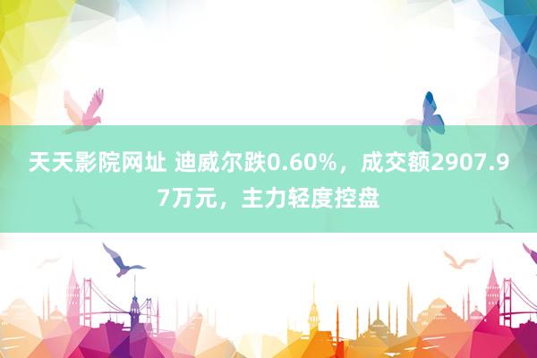 天天影院网址 迪威尔跌0.60%，成交额2907.97万元，主力轻度控盘