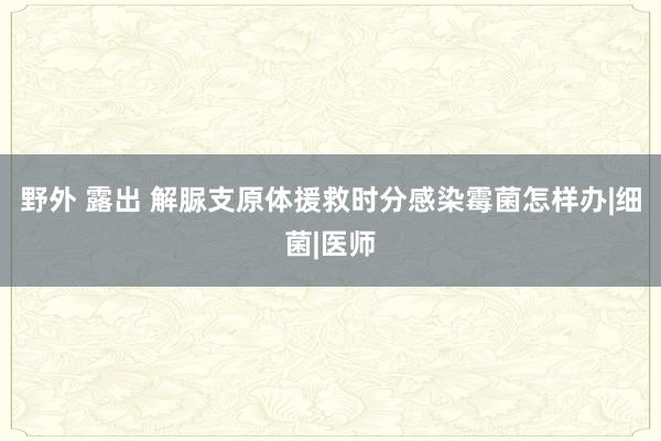 野外 露出 解脲支原体援救时分感染霉菌怎样办|细菌|医师