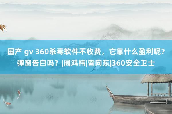 国产 gv 360杀毒软件不收费，它靠什么盈利呢？弹窗告白吗？|周鸿祎|皆向东|360安全卫士