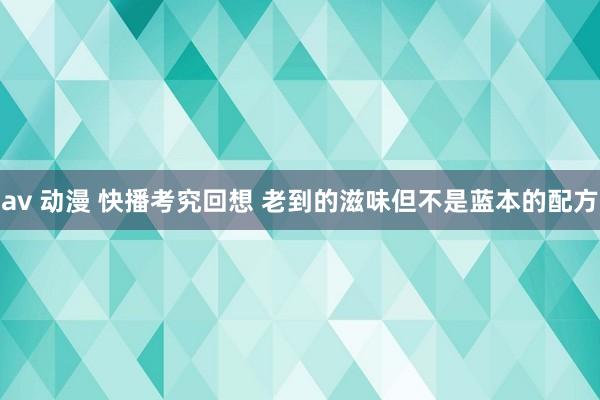 av 动漫 快播考究回想 老到的滋味但不是蓝本的配方