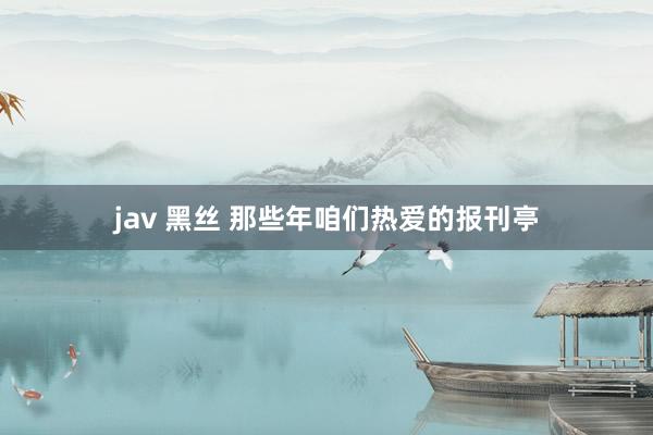 jav 黑丝 那些年咱们热爱的报刊亭