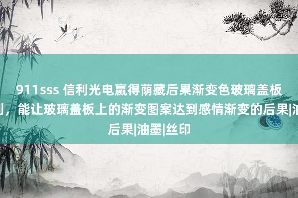 911sss 信利光电赢得荫藏后果渐变色玻璃盖板结构专利，能让玻璃盖板上的渐变图案达到感情渐变的后果|油墨|丝印