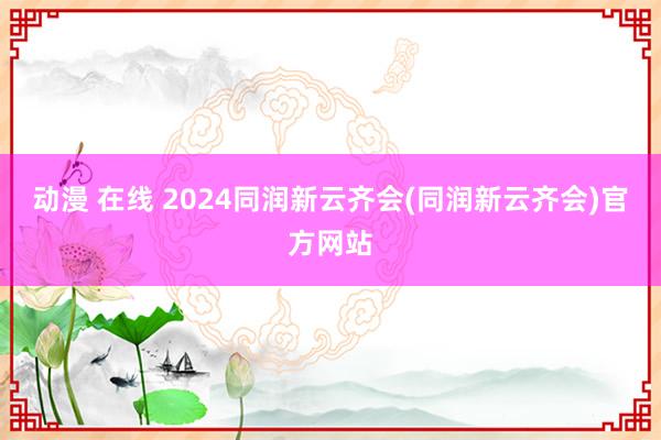 动漫 在线 2024同润新云齐会(同润新云齐会)官方网站