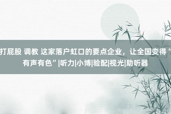 打屁股 调教 这家落户虹口的要点企业，让全国变得“有声有色”|听力|小博|验配|视光|助听器