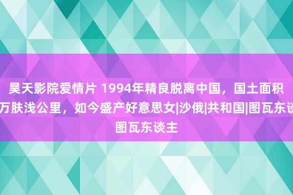 昊天影院爱情片 1994年精良脱离中国，国土面积17万肤浅公里，如今盛产好意思女|沙俄|共和国|图瓦东谈主