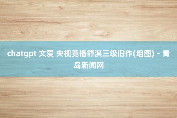 chatgpt 文爱 央视竟播舒淇三级旧作(组图)－青岛新闻网