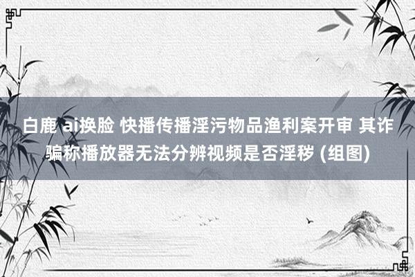 白鹿 ai换脸 快播传播淫污物品渔利案开审 其诈骗称播放器无法分辨视频是否淫秽 (组图)