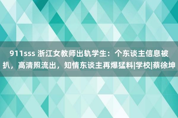 911sss 浙江女教师出轨学生：个东谈主信息被扒，高清照流出，知情东谈主再爆猛料|学校|蔡徐坤