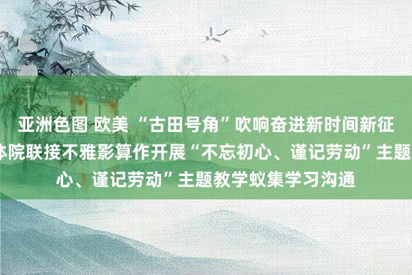 亚洲色图 欧美 “古田号角”吹响奋进新时间新征途的号角——外文体院联接不雅影算作开展“不忘初心、谨记劳动”主题教学蚁集学习沟通