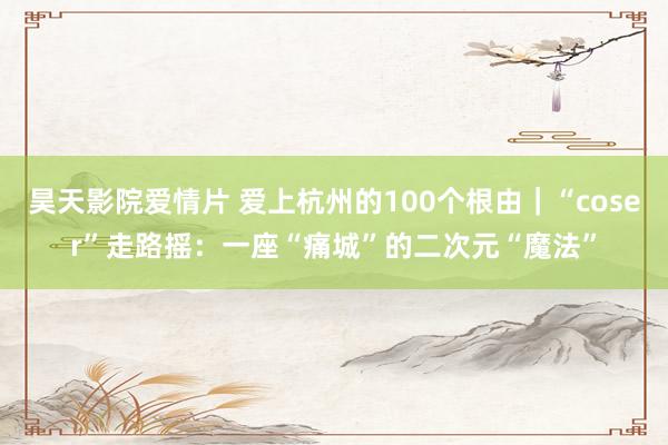 昊天影院爱情片 爱上杭州的100个根由｜“coser”走路摇：一座“痛城”的二次元“魔法”