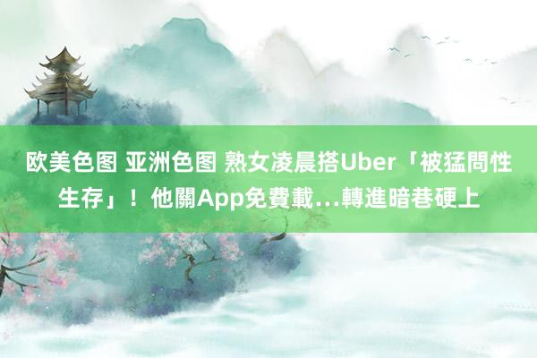 欧美色图 亚洲色图 熟女凌晨搭Uber「被猛問性生存」！他關App免費載…轉進暗巷硬上