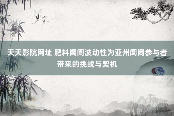 天天影院网址 肥料阛阓波动性为亚州阛阓参与者带来的挑战与契机