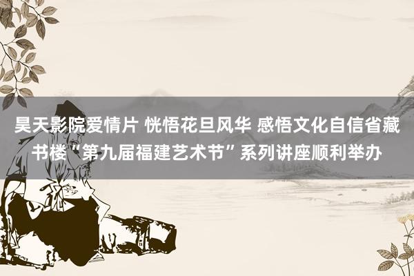 昊天影院爱情片 恍悟花旦风华 感悟文化自信省藏书楼“第九届福建艺术节”系列讲座顺利举办