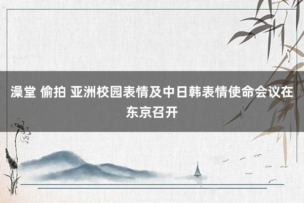 澡堂 偷拍 亚洲校园表情及中日韩表情使命会议在东京召开