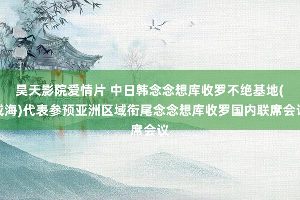 昊天影院爱情片 中日韩念念想库收罗不绝基地(威海)代表参预亚洲区域衔尾念念想库收罗国内联席会议