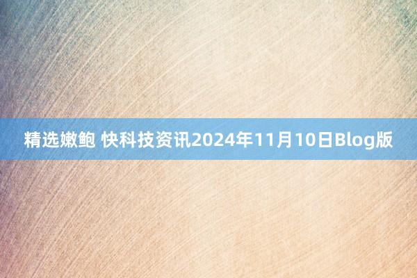 精选嫩鲍 快科技资讯2024年11月10日Blog版