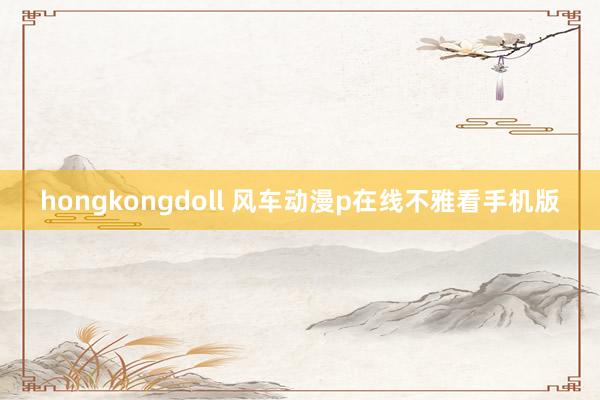 hongkongdoll 风车动漫p在线不雅看手机版