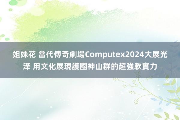 姐妹花 當代傳奇劇場Computex2024大展光泽 用文化展現護國神山群的超強軟實力