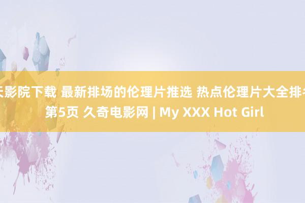 天天影院下载 最新排场的伦理片推选 热点伦理片大全排名榜 第5页 久奇电影网 | My XXX Hot Girl