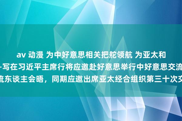 av 动漫 为中好意思相关把舵领航 为亚太和宇宙繁茂注入正能量——写在习近平主席行将应邀赴好意思举行中好意思交流东谈主会晤，同期应邀出席亚太经合组织第三十次交流东谈主非认真会议之际