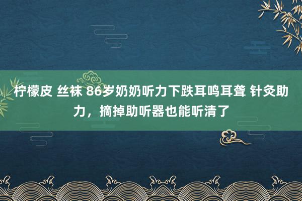 柠檬皮 丝袜 86岁奶奶听力下跌耳鸣耳聋 针灸助力，摘掉助听器也能听清了