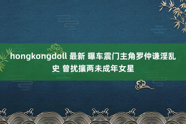 hongkongdoll 最新 曝车震门主角罗仲谦淫乱史 曾扰攘两未成年女星