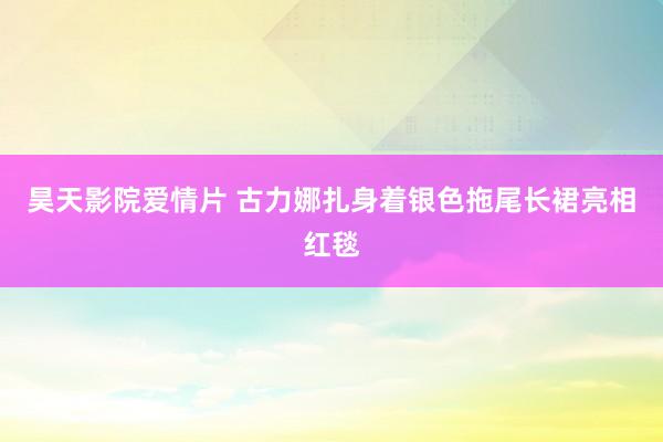 昊天影院爱情片 古力娜扎身着银色拖尾长裙亮相红毯