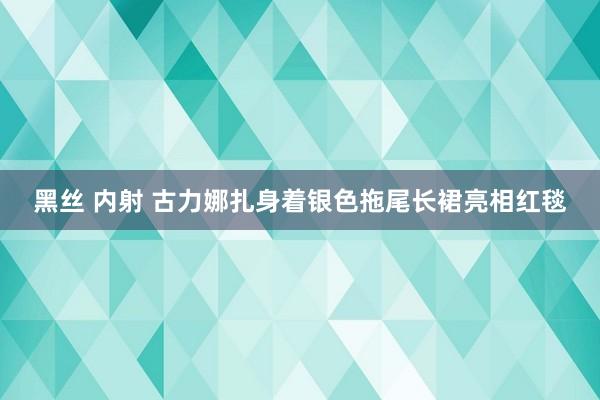 黑丝 内射 古力娜扎身着银色拖尾长裙亮相红毯