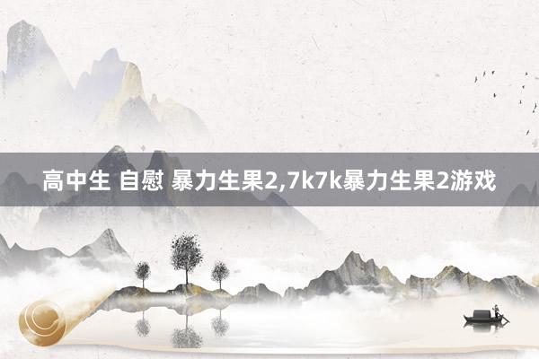 高中生 自慰 暴力生果2，7k7k暴力生果2游戏