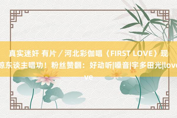 真实迷奸 有片／河北彩伽唱〈FIRST LOVE〉现惊东谈主唱功！粉丝赞翻：好动听|嗓音|宇多田光|love