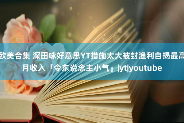 欧美合集 深田咏好意思YT措施太大被封渔利自揭最高月收入「令东说念主小气」|yt|youtube