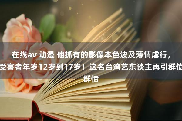 在线av 动漫 他抓有的影像本色波及薄情虐行，受害者年岁12岁到17岁！这名台湾艺东谈主再引群愤