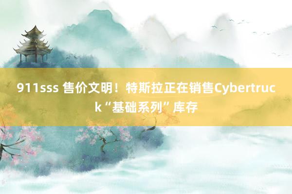 911sss 售价文明！特斯拉正在销售Cybertruck“基础系列”库存