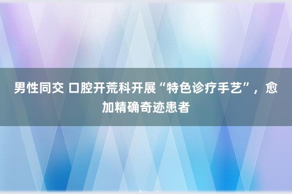 男性同交 口腔开荒科开展“特色诊疗手艺”，愈加精确奇迹患者