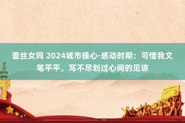 蕾丝女同 2024城市操心·感动时期：可惜我文笔平平，写不尽划过心间的见谅