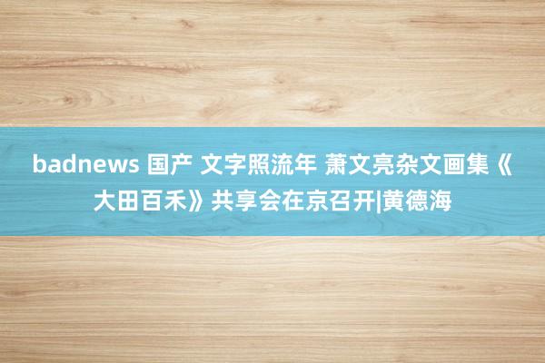 badnews 国产 文字照流年 萧文亮杂文画集《大田百禾》共享会在京召开|黄德海