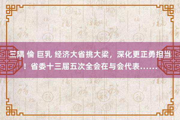 三隅 倫 巨乳 经济大省挑大梁，深化更正勇担当！省委十三届五次全会在与会代表……