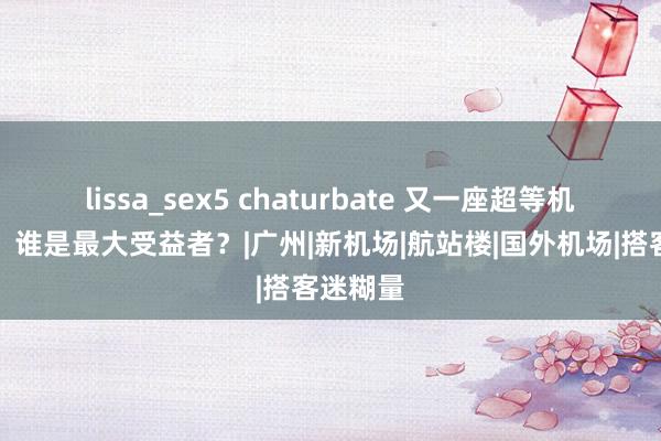 lissa_sex5 chaturbate 又一座超等机场动工，谁是最大受益者？|广州|新机场|航站楼|国外机场|搭客迷糊量