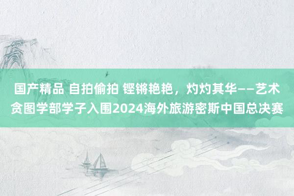 国产精品 自拍偷拍 铿锵艳艳，灼灼其华——艺术贪图学部学子入